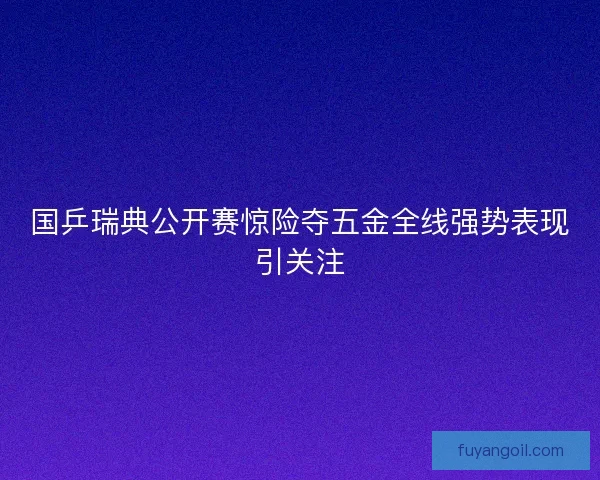国乒瑞典公开赛惊险夺五金全线强势表现引关注