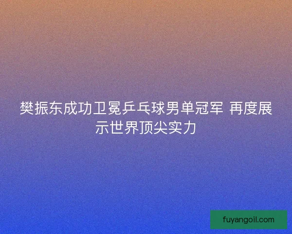 樊振东成功卫冕乒乓球男单冠军 再度展示世界顶尖实力